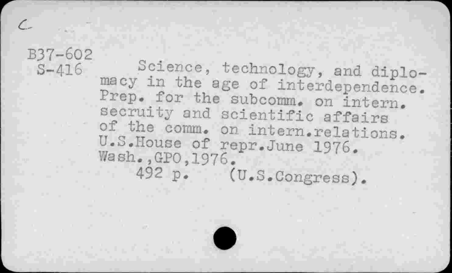 ﻿B37-6O2
S-416
Science, technology, and diplomacy in the age of interdependence. Prep, for the subcomm. on intern, secruity and scientific affairs T°/’othe comm, on intern.relations. U.S.House of repr.June 1976. Wash.,GPO,1976.
492 p. (U.S.Congress).